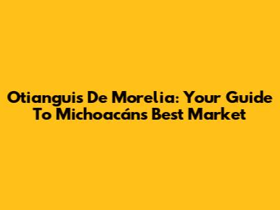 Otianguis De Morelia: Your Guide To Michoacán's Best Market