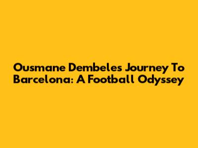 Ousmane Dembele's Journey To Barcelona: A Football Odyssey