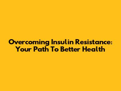 Overcoming Insulin Resistance: Your Path To Better Health