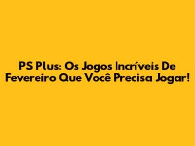 PS Plus: Os Jogos Incríveis De Fevereiro Que Você Precisa Jogar!