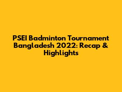 PSEI Badminton Tournament Bangladesh 2022: Recap & Highlights