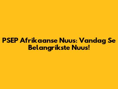 PSEP Afrikaanse Nuus: Vandag Se Belangrikste Nuus!