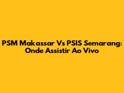 PSM Makassar Vs PSIS Semarang: Onde Assistir Ao Vivo