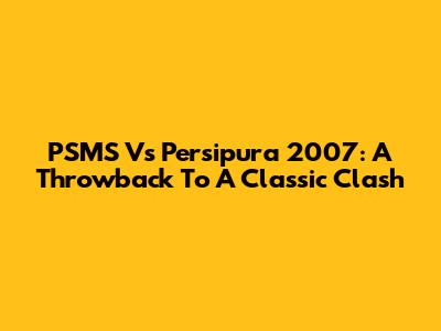 PSMS Vs Persipura 2007: A Throwback To A Classic Clash