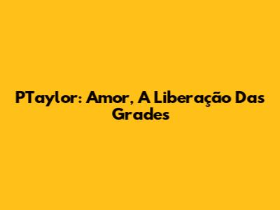 PTaylor: Amor, A Liberação Das Grades