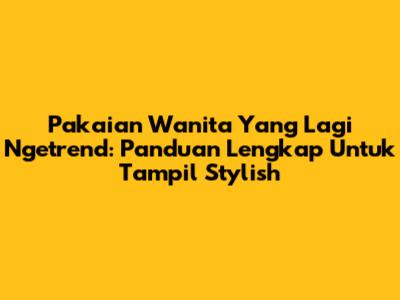 Pakaian Wanita Yang Lagi Ngetrend: Panduan Lengkap Untuk Tampil Stylish
