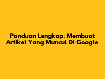 Panduan Lengkap: Membuat Artikel Yang Muncul Di Google