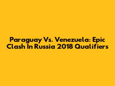 Paraguay Vs. Venezuela: Epic Clash In Russia 2018 Qualifiers