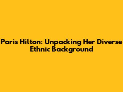Paris Hilton: Unpacking Her Diverse Ethnic Background