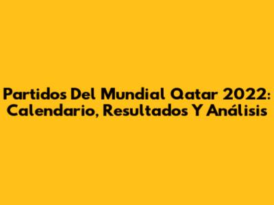 Partidos Del Mundial Qatar 2022: Calendario, Resultados Y Análisis