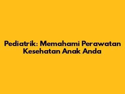 Pediatrik: Memahami Perawatan Kesehatan Anak Anda