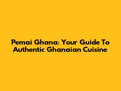 Pemai Ghana: Your Guide To Authentic Ghanaian Cuisine