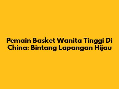 Pemain Basket Wanita Tinggi Di China: Bintang Lapangan Hijau
