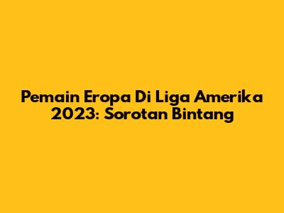 Pemain Eropa Di Liga Amerika 2023: Sorotan Bintang