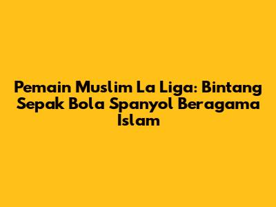Pemain Muslim La Liga: Bintang Sepak Bola Spanyol Beragama Islam