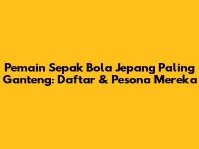 Pemain Sepak Bola Jepang Paling Ganteng: Daftar & Pesona Mereka