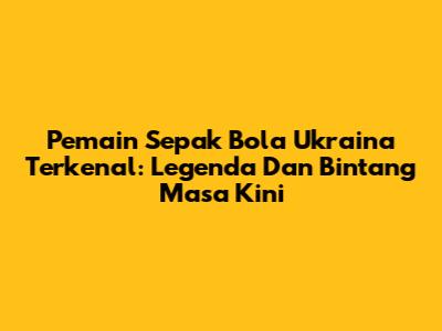 Pemain Sepak Bola Ukraina Terkenal: Legenda Dan Bintang Masa Kini