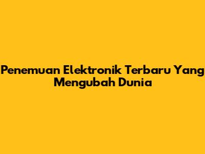 Penemuan Elektronik Terbaru Yang Mengubah Dunia