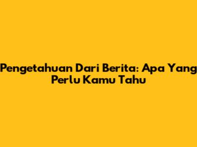 Pengetahuan Dari Berita: Apa Yang Perlu Kamu Tahu