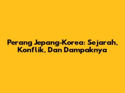 Perang Jepang-Korea: Sejarah, Konflik, Dan Dampaknya