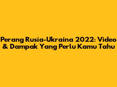 Perang Rusia-Ukraina 2022: Video & Dampak Yang Perlu Kamu Tahu