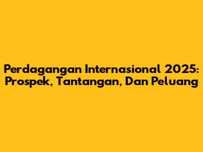 Perdagangan Internasional 2025: Prospek, Tantangan, Dan Peluang