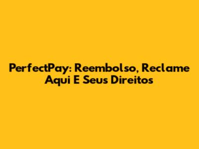 PerfectPay: Reembolso, Reclame Aqui E Seus Direitos
