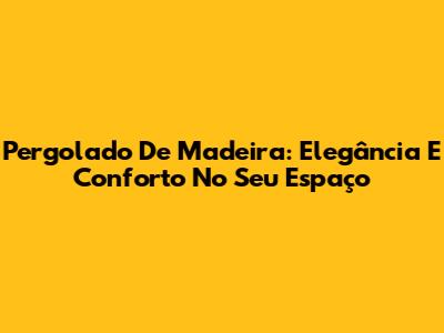 Pergolado De Madeira: Elegância E Conforto No Seu Espaço
