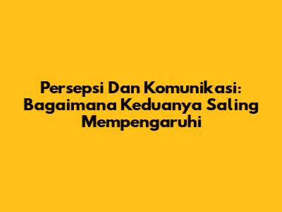 Persepsi Dan Komunikasi: Bagaimana Keduanya Saling Mempengaruhi