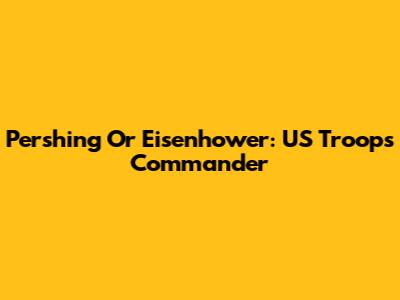 Pershing Or Eisenhower: US Troops Commander