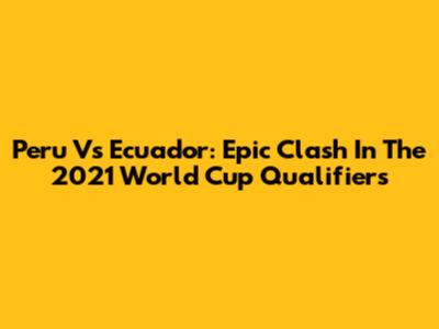 Peru Vs Ecuador: Epic Clash In The 2021 World Cup Qualifiers