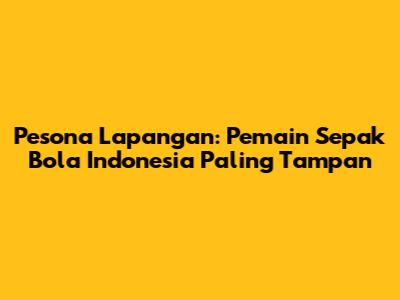 Pesona Lapangan: Pemain Sepak Bola Indonesia Paling Tampan