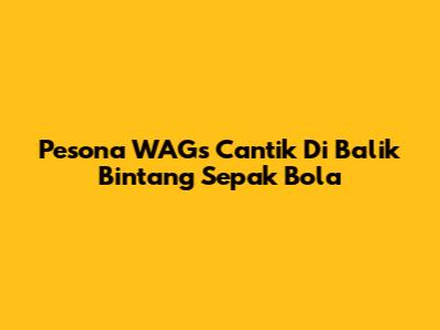 Pesona WAGs Cantik Di Balik Bintang Sepak Bola