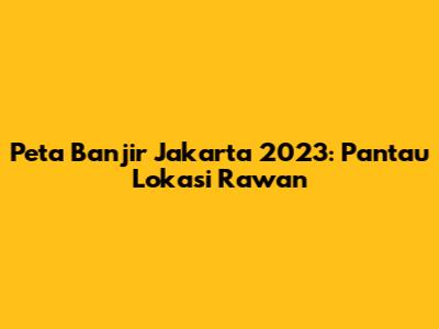 Peta Banjir Jakarta 2023: Pantau Lokasi Rawan