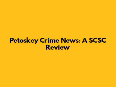 Petoskey Crime News: A SCSC Review