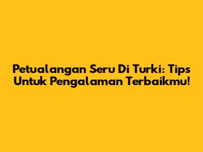 Petualangan Seru Di Turki: Tips Untuk Pengalaman Terbaikmu!