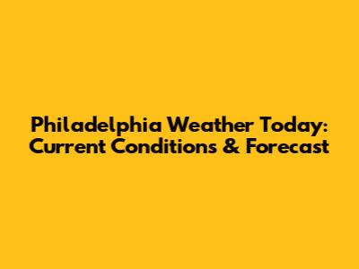 Philadelphia Weather Today: Current Conditions & Forecast