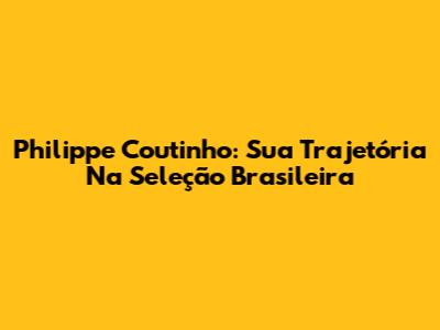 Philippe Coutinho: Sua Trajetória Na Seleção Brasileira