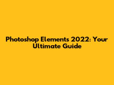 Photoshop Elements 2022: Your Ultimate Guide