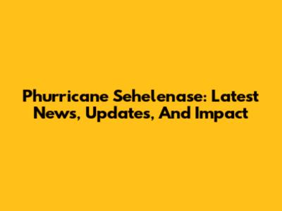Phurricane Sehelenase: Latest News, Updates, And Impact