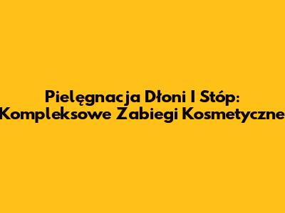 Pielęgnacja Dłoni I Stóp: Kompleksowe Zabiegi Kosmetyczne