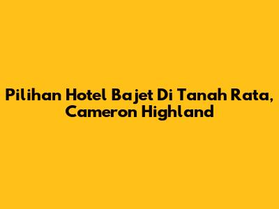 Pilihan Hotel Bajet Di Tanah Rata, Cameron Highland