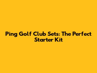 Ping Golf Club Sets: The Perfect Starter Kit