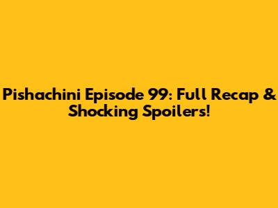 Pishachini Episode 99: Full Recap & Shocking Spoilers!