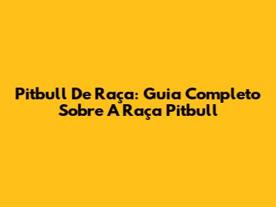 Pitbull De Raça: Guia Completo Sobre A Raça Pitbull