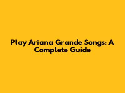 Play Ariana Grande Songs: A Complete Guide