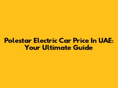 Polestar Electric Car Price In UAE: Your Ultimate Guide