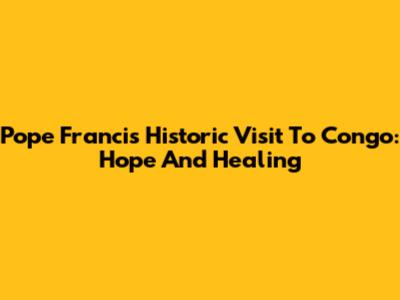 Pope Francis' Historic Visit To Congo: Hope And Healing