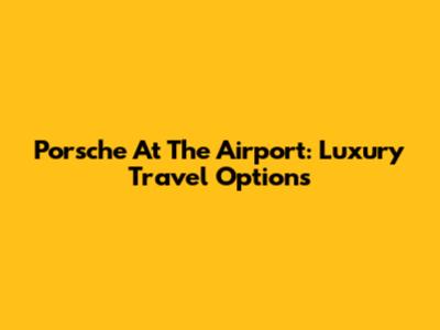 Porsche At The Airport: Luxury Travel Options