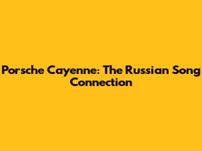 Porsche Cayenne: The Russian Song Connection